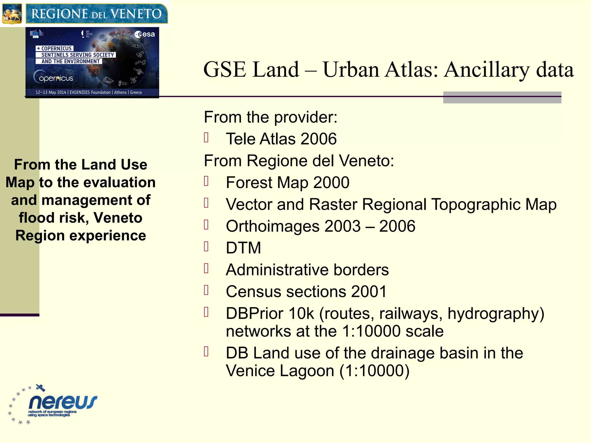 GSE Land – Urban Atlas: Ancillary data
From the provider:
 Tele Atlas 2006
From Regione del Veneto:
 Forest Map 2000
 Vector and Raster Regional Topographic Map
 Orthoimages 2003 – 2006
 DTM
 Administrative borders
 Census sections 2001
 DBPrior 10k (routes, railways, hydrography)
networks at the 1:10000 scale
 DB Land use of the drainage basin in the
Venice Lagoon (1:10000)
From the Land Use
Map to the evaluation
and management of
flood risk, Veneto
Region experience
 