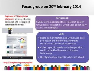 Focus group on 20th february 2014
Regional ICT Living Labs
platform: structured needs
catalogue and focus group
participation model.

Participant:
SMEs, Technological district, Research center,
Universities, Politechnic, Living Labs beneficiary
actors, InnovaPuglia
Aim:
 Share demonstration and Living Labs pilot
projects in the field of environment,
security and territorial protection,
 Collect specific needs or challenges that
could be tackled by means of space
technology
 Highlight critical aspects to be care about

http://livinglabs.regione.puglia.it
10

 