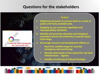 Questions for the stakeholders
1.

2.
3.

LIVING LAB: SPACE FOR REGIONS
Bari, February 28th 2014

4.

Output:
Mobilising ‘demand’ of services built on a stack of
public and freely available data.
Stepping up any necessary regulation and
interoperability standards.
Identify and promote education and training in
secondary school and university on specific space
technology.
Encourage research and development efforts on
•



Real time satellite image for security,
emergency and monitoring;
Remote observation of the subsoil for sub-land
infrastructure register;
Satellite monitoring of Cultural heritage.

12

 