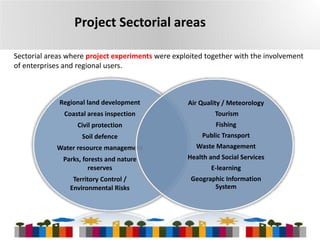 Project Sectorial areas
Sectorial areas where project experiments were exploited together with the involvement
of enterprises and regional users.

Regional land development

Air Quality / Meteorology

Coastal areas inspection

Tourism

Civil protection

Fishing

Soil defence

Public Transport

Water resource management

Waste Management

Parks, forests and nature
reserves

Health and Social Services

Territory Control /
Environmental Risks

Geographic Information
System

E-learning

8

 