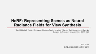 NeRF: Representing Scenes as Neural
Radiance Fields for View Synthesis
2022. 03. 13
김준철, 고형권, 이예은, 조경진, 김병현
Ben Mildenhall, Pratul P. Srinivasan, Matthew Tancik, Jonathan T. Barron, Ravi Ramamoorthi, Ren Ng
European Conference on Computer Vision (ECCV), 2020
 