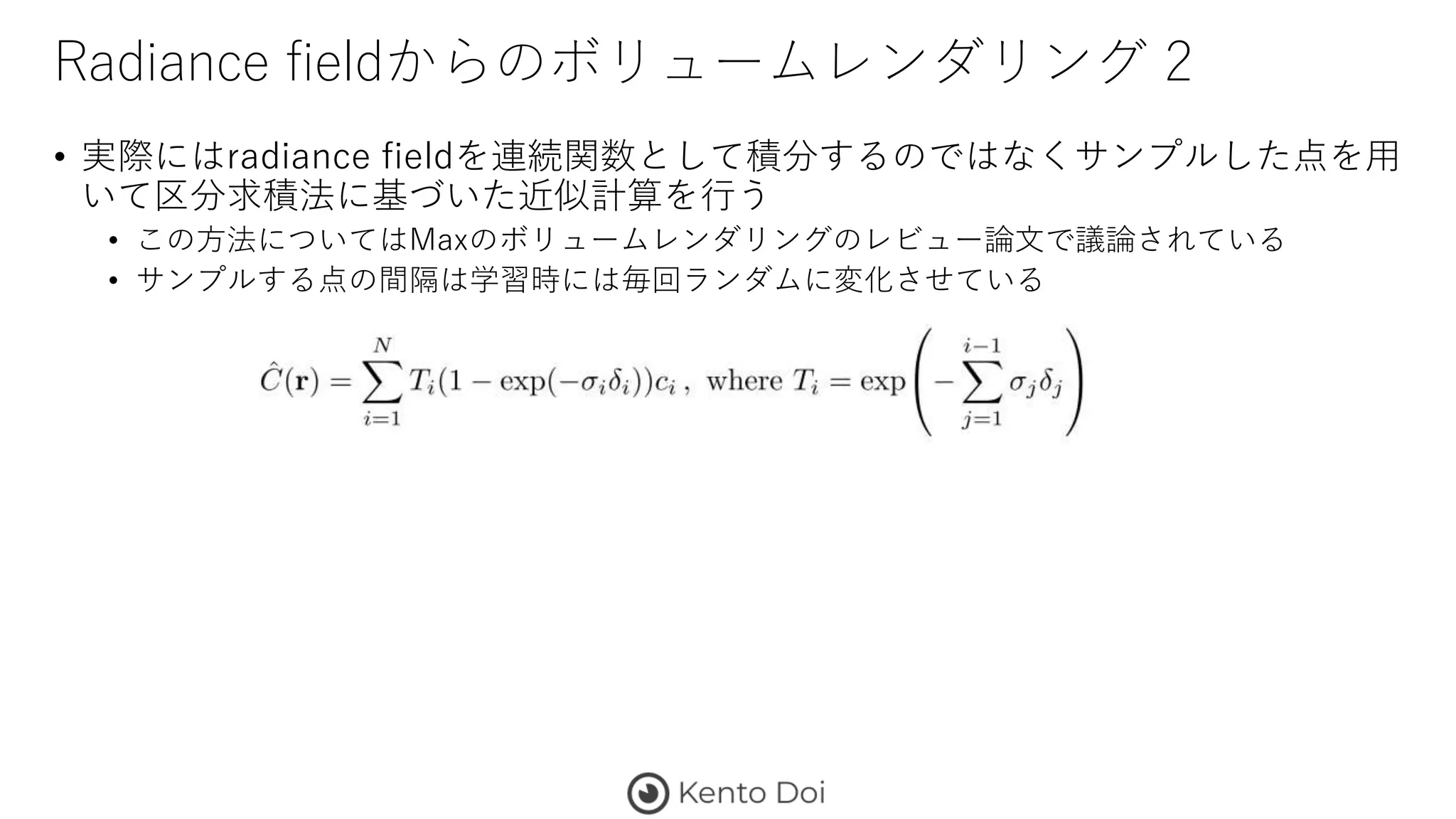 Radiance fieldからのボリュームレンダリング 2
• 実際にはradiance fieldを連続関数として積分するのではなくサンプルした点を用
いて区分求積法に基づいた近似計算を行う
• この方法についてはMaxのボリュームレンダリングのレビュー論文で議論されている
• サンプルする点の間隔は学習時には毎回ランダムに変化させている
 
