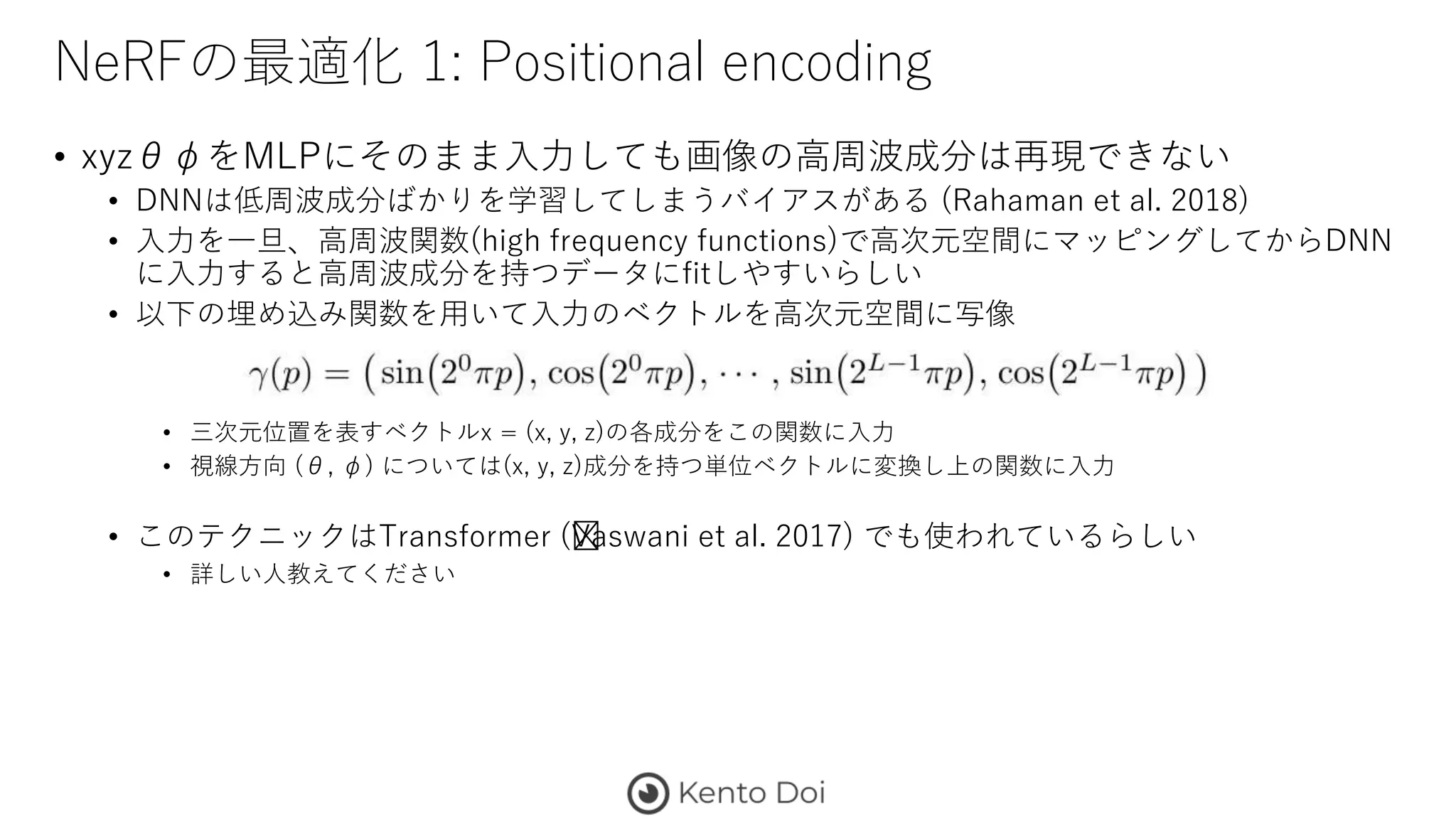 NeRFの最適化 1: Positional encoding
• xyzθφをMLPにそのまま入力しても画像の高周波成分は再現できない
• DNNは低周波成分ばかりを学習してしまうバイアスがある (Rahaman et al. 2018)
• 入力を一旦、高周波関数(high frequency functions)で高次元空間にマッピングしてからDNN
に入力すると高周波成分を持つデータにfitしやすいらしい
• 以下の埋め込み関数を用いて入力のベクトルを高次元空間に写像
• 三次元位置を表すベクトルx = (x, y, z)の各成分をこの関数に入力
• 視線方向 (θ, φ) については(x, y, z)成分を持つ単位ベクトルに変換し上の関数に入力
• このテクニックはTransformer (﻿Vaswani et al. 2017) でも使われているらしい
• 詳しい人教えてください
 