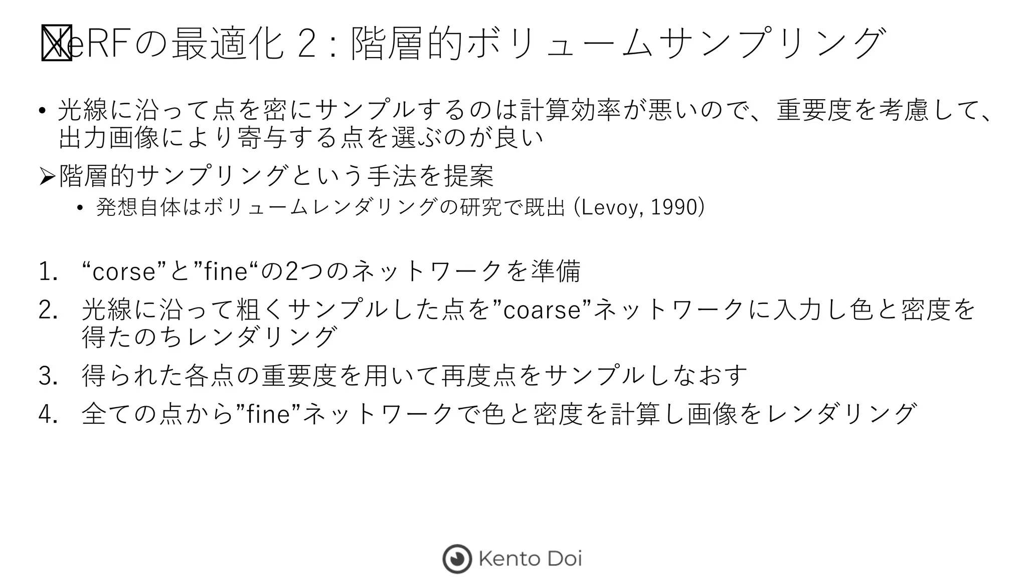 NeRFの最適化 2 : 階層的ボリュームサンプリング
• 光線に沿って点を密にサンプルするのは計算効率が悪いので、重要度を考慮して、
出力画像により寄与する点を選ぶのが良い
階層的サンプリングという手法を提案
• 発想自体はボリュームレンダリングの研究で既出 (Levoy, 1990)
1. “corse”と”fine“の2つのネットワークを準備
2. 光線に沿って粗くサンプルした点を”coarse”ネットワークに入力し色と密度を
得たのちレンダリング
3. 得られた各点の重要度を用いて再度点をサンプルしなおす
4. 全ての点から”fine”ネットワークで色と密度を計算し画像をレンダリング
 