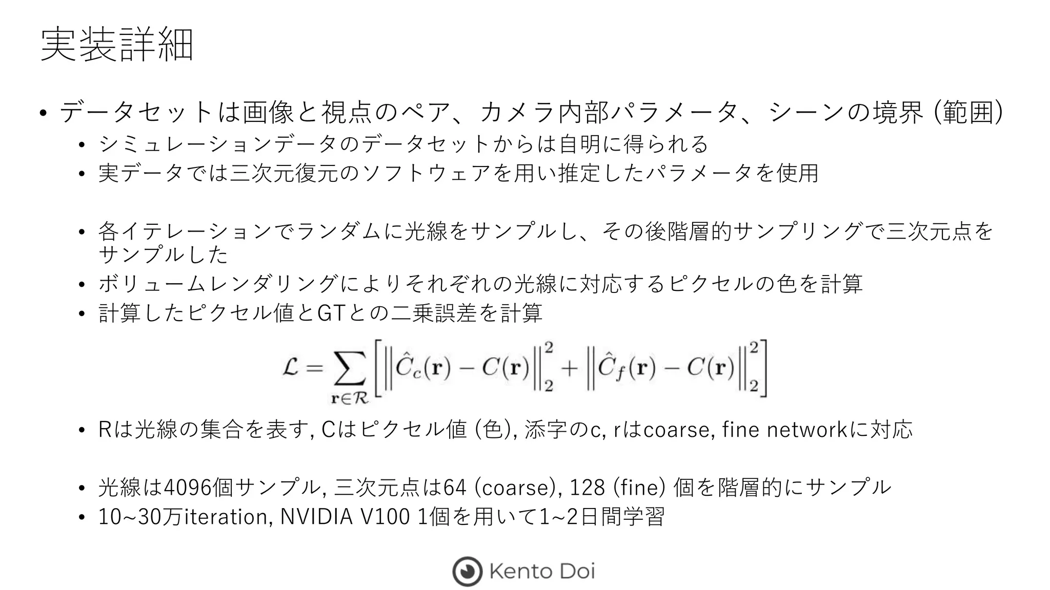 実装詳細
• データセットは画像と視点のペア、カメラ内部パラメータ、シーンの境界 (範囲)
• シミュレーションデータのデータセットからは自明に得られる
• 実データでは三次元復元のソフトウェアを用い推定したパラメータを使用
• 各イテレーションでランダムに光線をサンプルし、その後階層的サンプリングで三次元点を
サンプルした
• ボリュームレンダリングによりそれぞれの光線に対応するピクセルの色を計算
• 計算したピクセル値とGTとの二乗誤差を計算
• Rは光線の集合を表す, Cはピクセル値 (色), 添字のc, rはcoarse, fine networkに対応
• 光線は4096個サンプル, 三次元点は64 (coarse), 128 (fine) 個を階層的にサンプル
• 10~30万iteration, NVIDIA V100 1個を用いて1~2日間学習
 