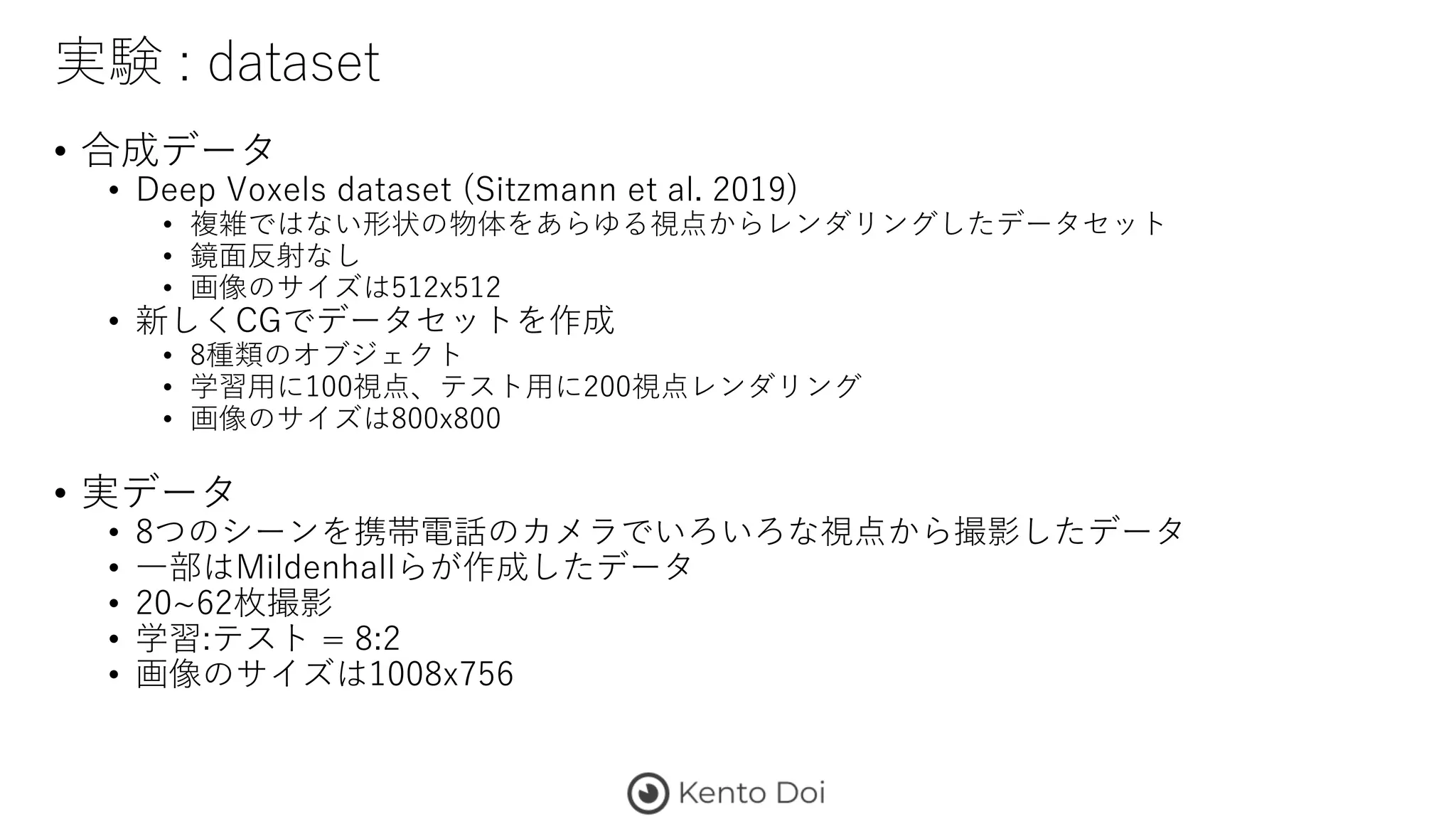 実験 : dataset
• 合成データ
• Deep Voxels dataset (Sitzmann et al. 2019)
• 複雑ではない形状の物体をあらゆる視点からレンダリングしたデータセット
• 鏡面反射なし
• 画像のサイズは512x512
• 新しくCGでデータセットを作成
• 8種類のオブジェクト
• 学習用に100視点、テスト用に200視点レンダリング
• 画像のサイズは800x800
• 実データ
• 8つのシーンを携帯電話のカメラでいろいろな視点から撮影したデータ
• 一部はMildenhallらが作成したデータ
• 20~62枚撮影
• 学習:テスト = 8:2
• 画像のサイズは1008x756
 