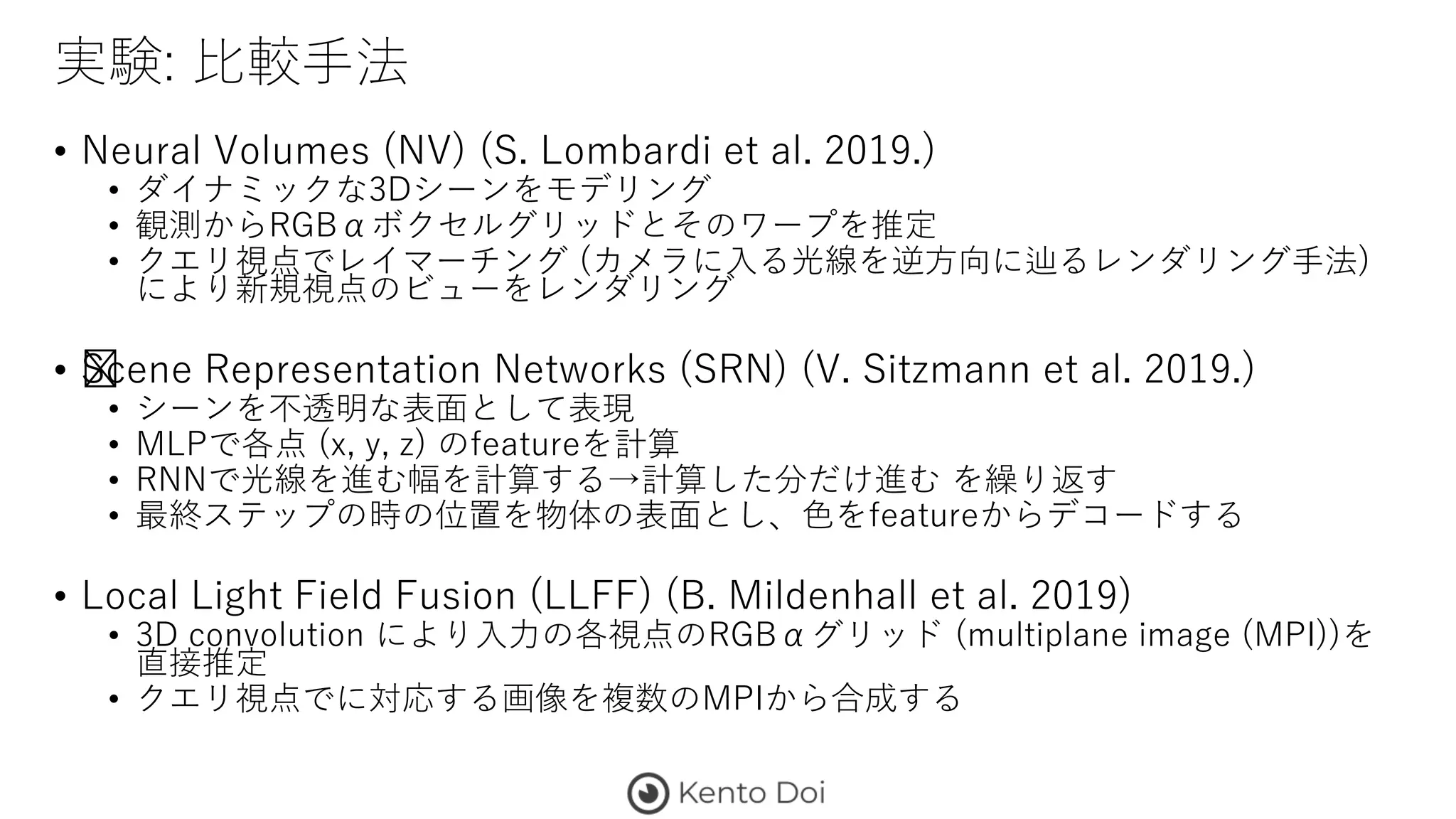 実験: 比較手法
• Neural Volumes (NV) (S. Lombardi et al. 2019.)
• ダイナミックな3Dシーンをモデリング
• 観測からRGBαボクセルグリッドとそのワープを推定
• クエリ視点でレイマーチング (カメラに入る光線を逆方向に辿るレンダリング手法)
により新規視点のビューをレンダリング
• ﻿Scene Representation Networks (SRN) (V. Sitzmann et al. 2019.)
• シーンを不透明な表面として表現
• MLPで各点 (x, y, z) のfeatureを計算
• RNNで光線を進む幅を計算する→計算した分だけ進む を繰り返す
• 最終ステップの時の位置を物体の表面とし、色をfeatureからデコードする
• Local Light Field Fusion (LLFF) (B. Mildenhall et al. 2019)
• 3D convolution により入力の各視点のRGBαグリッド (multiplane image (MPI))を
直接推定
• クエリ視点でに対応する画像を複数のMPIから合成する
 