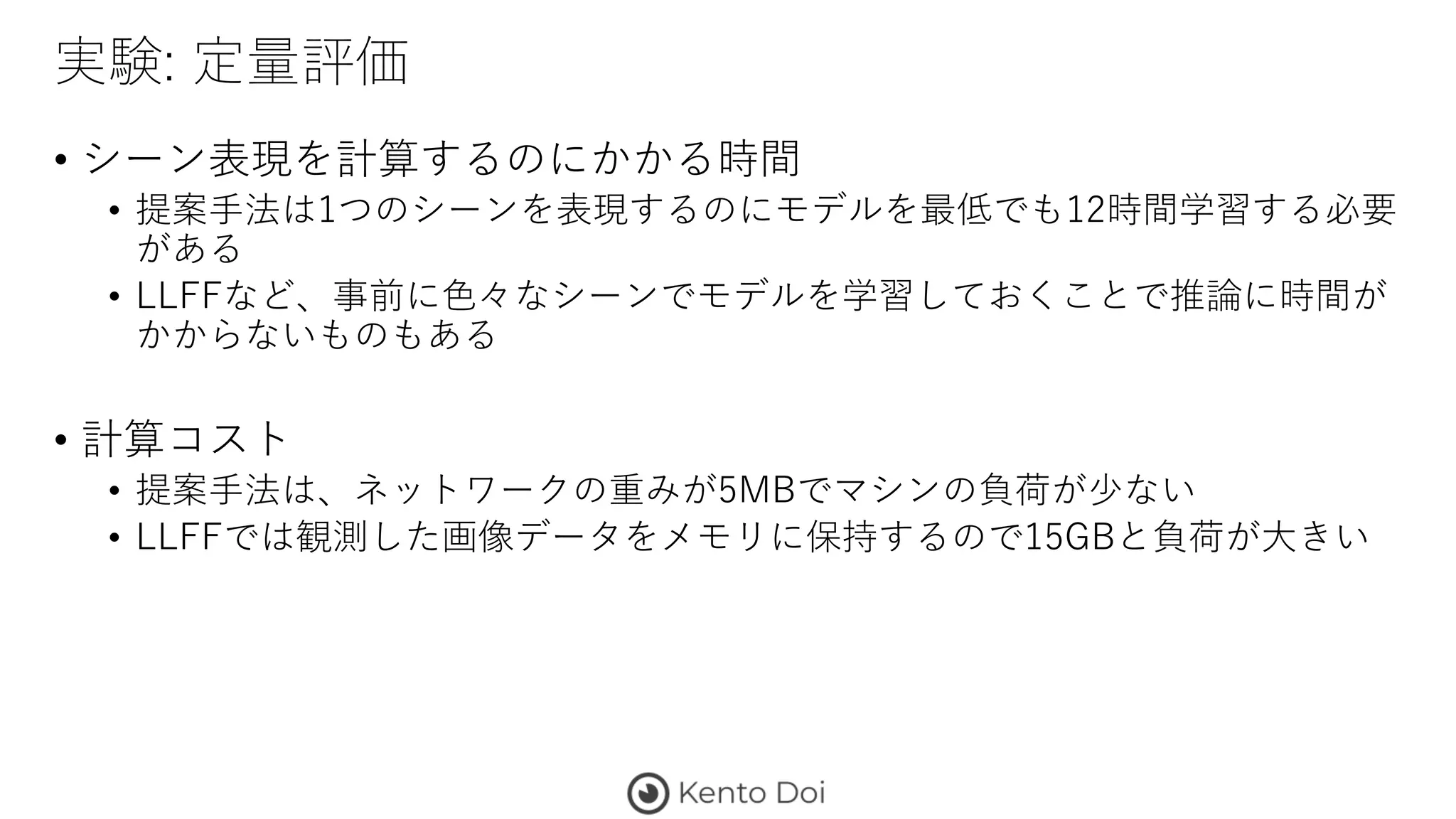 実験: 定量評価
• シーン表現を計算するのにかかる時間
• 提案手法は1つのシーンを表現するのにモデルを最低でも12時間学習する必要
がある
• LLFFなど、事前に色々なシーンでモデルを学習しておくことで推論に時間が
かからないものもある
• 計算コスト
• 提案手法は、ネットワークの重みが5MBでマシンの負荷が少ない
• LLFFでは観測した画像データをメモリに保持するので15GBと負荷が大きい
 