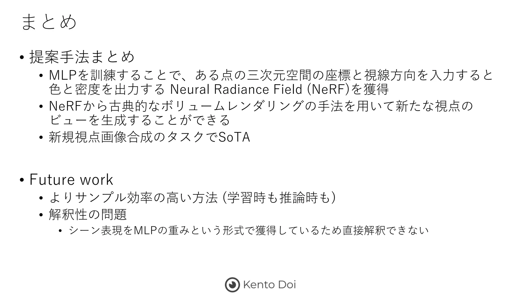 まとめ
• 提案手法まとめ
• MLPを訓練することで、ある点の三次元空間の座標と視線方向を入力すると
色と密度を出力する Neural Radiance Field (NeRF)を獲得
• NeRFから古典的なボリュームレンダリングの手法を用いて新たな視点の
ビューを生成することができる
• 新規視点画像合成のタスクでSoTA
• Future work
• よりサンプル効率の高い方法 (学習時も推論時も)
• 解釈性の問題
• シーン表現をMLPの重みという形式で獲得しているため直接解釈できない
 