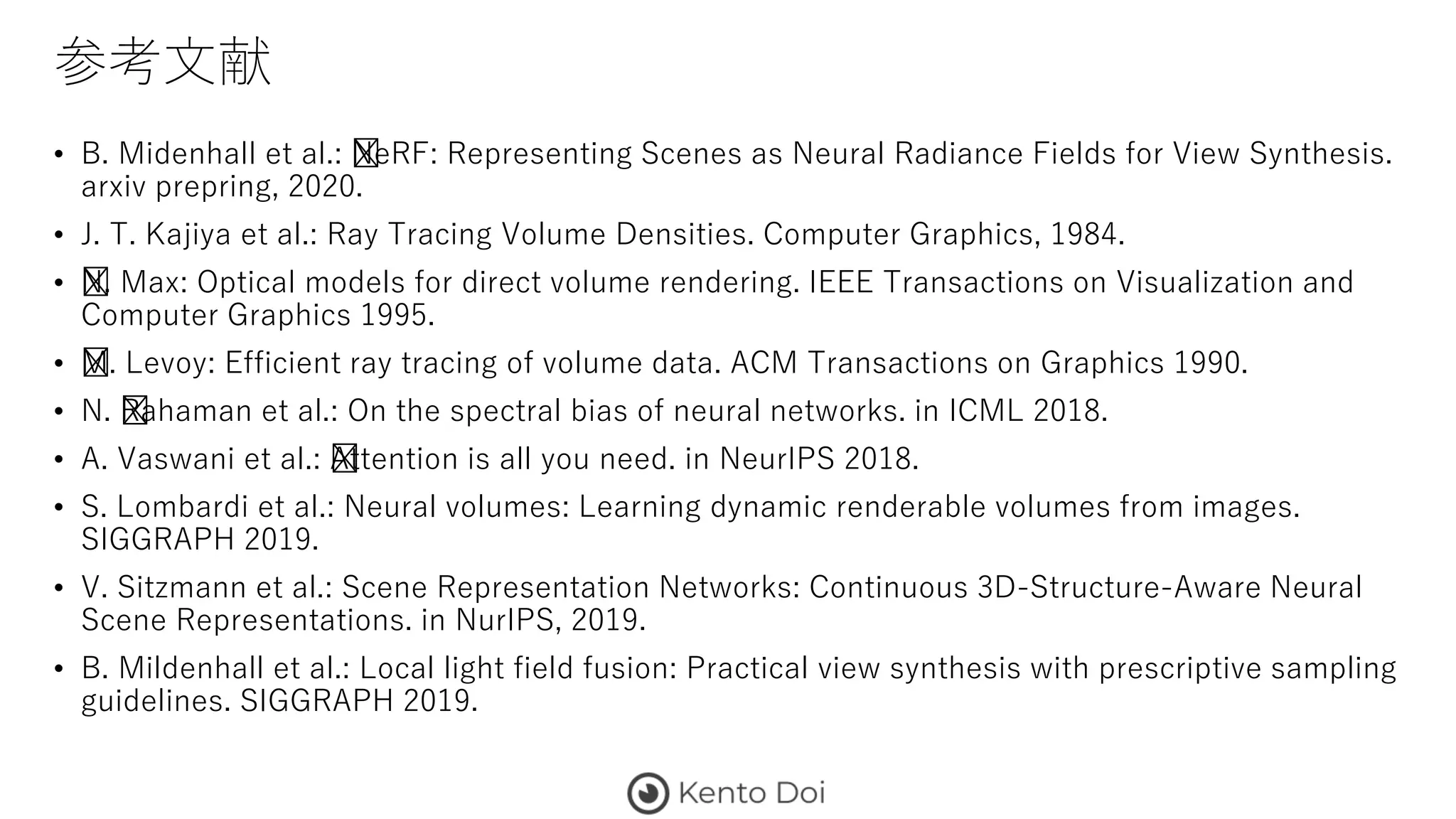 参考文献
• B. Midenhall et al.: ﻿NeRF: Representing Scenes as Neural Radiance Fields for View Synthesis.
arxiv prepring, 2020.
• J. T. Kajiya et al.: Ray Tracing Volume Densities. Computer Graphics, 1984.
• ﻿N. Max: Optical models for direct volume rendering. IEEE Transactions on Visualization and
Computer Graphics 1995.
• ﻿M. Levoy: Efficient ray tracing of volume data. ACM Transactions on Graphics 1990.
• N. ﻿Rahaman et al.: On the spectral bias of neural networks. in ICML 2018.
• A. Vaswani et al.: ﻿Attention is all you need. in NeurIPS 2018.
• S. Lombardi et al.: Neural volumes: Learning dynamic renderable volumes from images.
SIGGRAPH 2019.
• V. Sitzmann et al.: Scene Representation Networks: Continuous 3D-Structure-Aware Neural
Scene Representations. in NurIPS, 2019.
• B. Mildenhall et al.: Local light field fusion: Practical view synthesis with prescriptive sampling
guidelines. SIGGRAPH 2019.
 