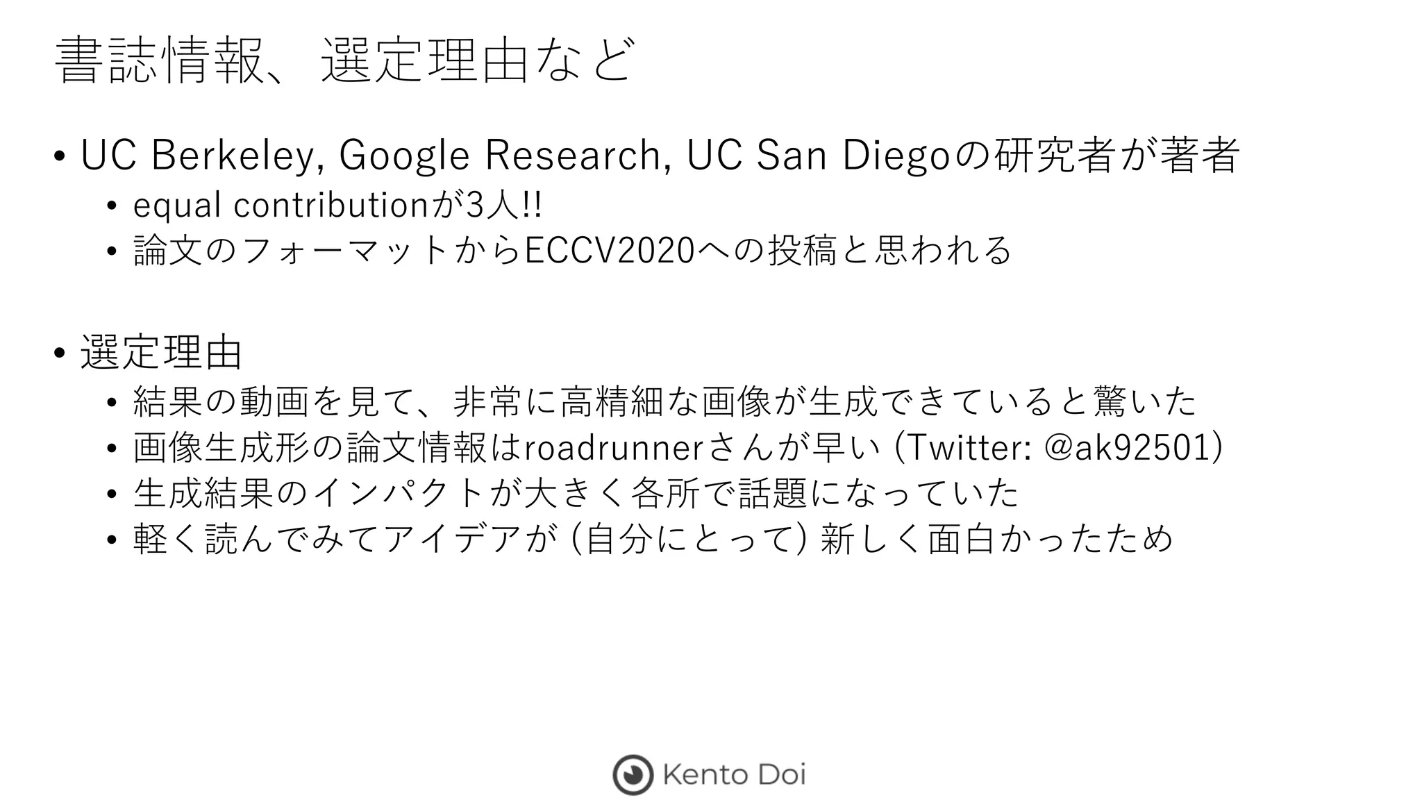 書誌情報、選定理由など
• UC Berkeley, Google Research, UC San Diegoの研究者が著者
• equal contributionが3人!!
• 論文のフォーマットからECCV2020への投稿と思われる
• 選定理由
• 結果の動画を見て、非常に高精細な画像が生成できていると驚いた
• 画像生成形の論文情報はroadrunnerさんが早い (Twitter: @ak92501)
• 生成結果のインパクトが大きく各所で話題になっていた
• 軽く読んでみてアイデアが (自分にとって) 新しく面白かったため
 