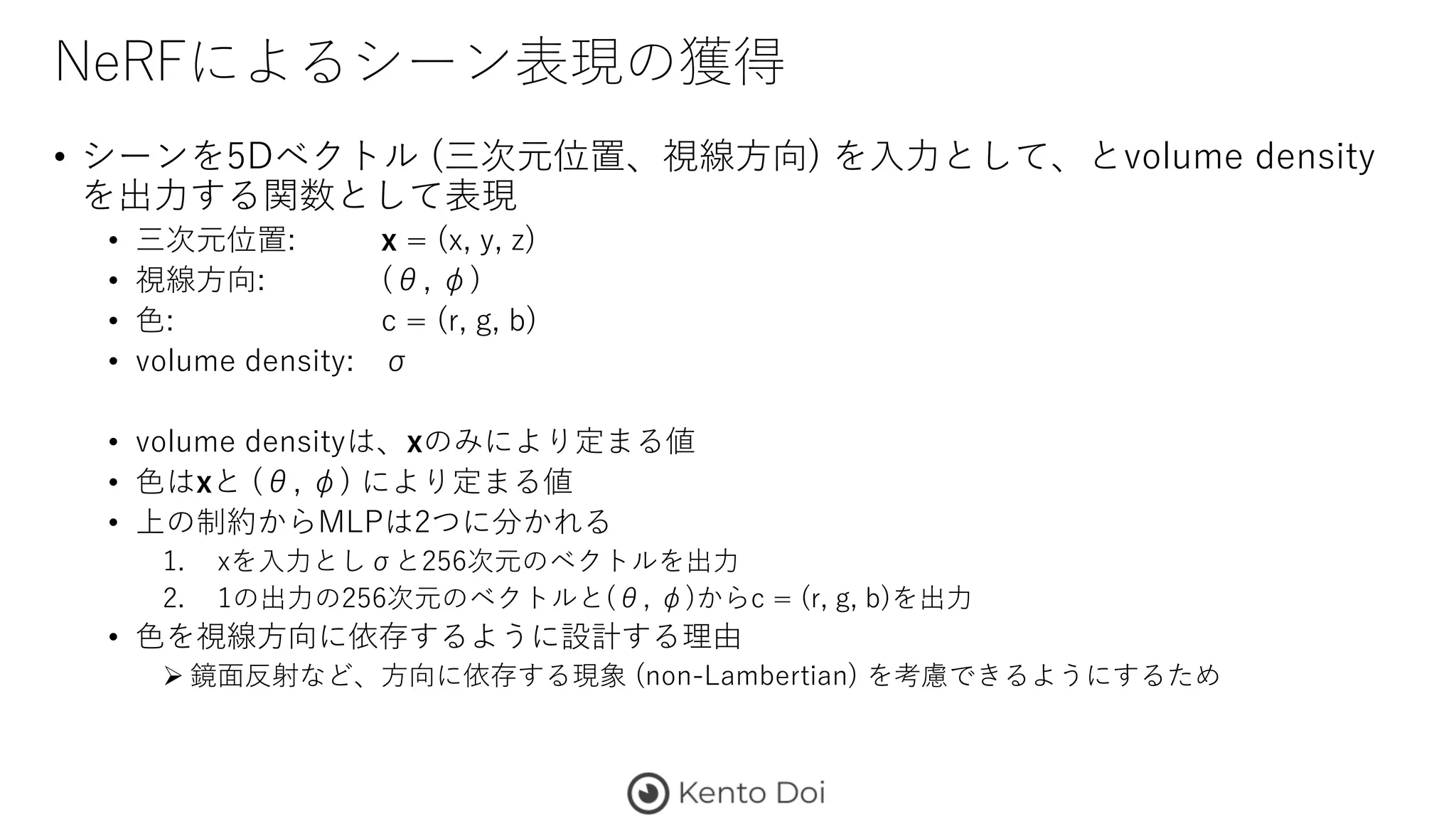 NeRFによるシーン表現の獲得
• シーンを5Dベクトル (三次元位置、視線方向) を入力として、とvolume density
を出力する関数として表現
• 三次元位置: x = (x, y, z)
• 視線方向: (θ, φ)
• 色: c = (r, g, b)
• volume density: σ
• volume densityは、xのみにより定まる値
• 色はxと (θ, φ) により定まる値
• 上の制約からMLPは2つに分かれる
1. xを入力としσと256次元のベクトルを出力
2. 1の出力の256次元のベクトルと(θ, φ)からc = (r, g, b)を出力
• 色を視線方向に依存するように設計する理由
 鏡面反射など、方向に依存する現象 (non-Lambertian) を考慮できるようにするため
 