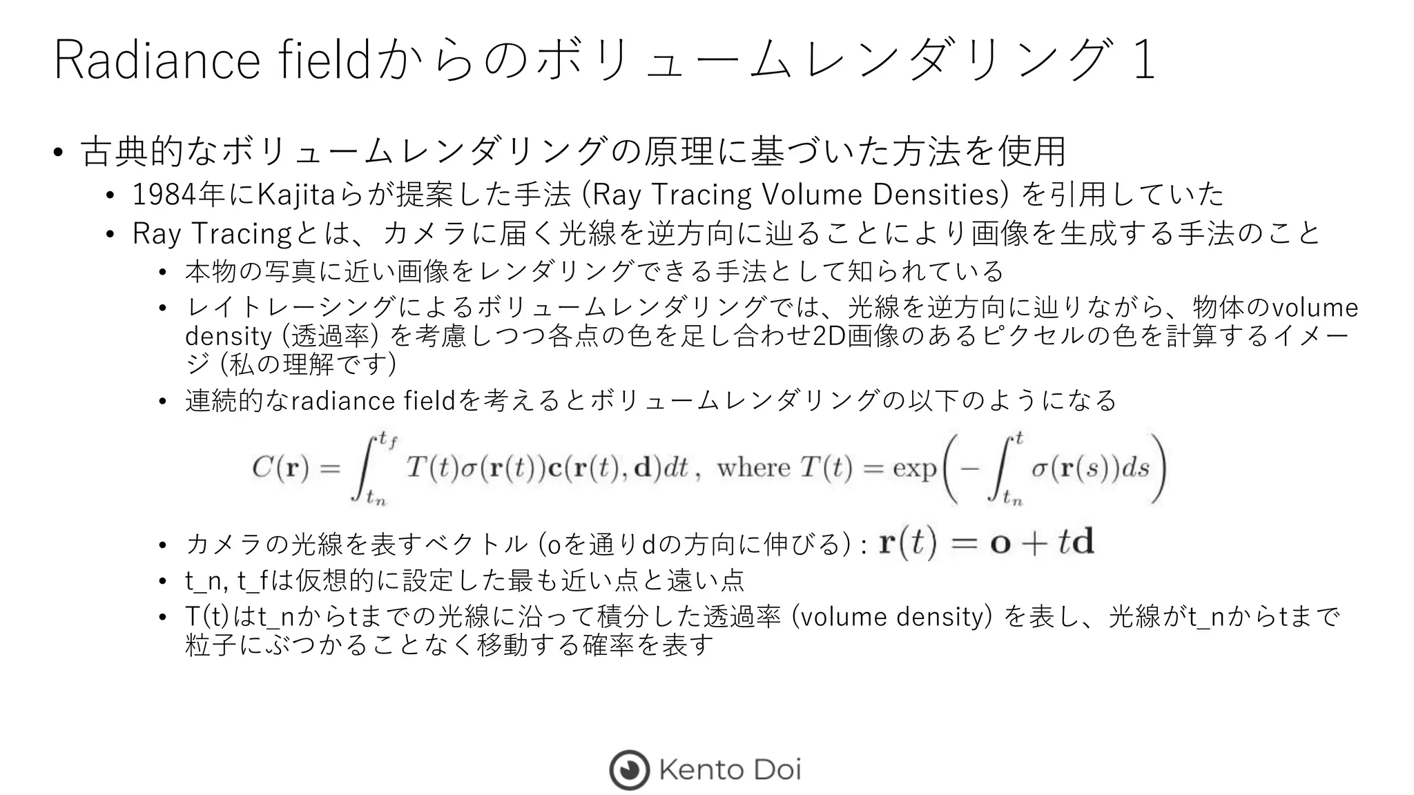 Radiance fieldからのボリュームレンダリング 1
• 古典的なボリュームレンダリングの原理に基づいた方法を使用
• 1984年にKajitaらが提案した手法 (Ray Tracing Volume Densities) を引用していた
• Ray Tracingとは、カメラに届く光線を逆方向に辿ることにより画像を生成する手法のこと
• 本物の写真に近い画像をレンダリングできる手法として知られている
• レイトレーシングによるボリュームレンダリングでは、光線を逆方向に辿りながら、物体のvolume
density (透過率) を考慮しつつ各点の色を足し合わせ2D画像のあるピクセルの色を計算するイメー
ジ (私の理解です)
• 連続的なradiance fieldを考えるとボリュームレンダリングの以下のようになる
• カメラの光線を表すベクトル (oを通りdの方向に伸びる) :
• t_n, t_fは仮想的に設定した最も近い点と遠い点
• T(t)はt_nからtまでの光線に沿って積分した透過率 (volume density) を表し、光線がt_nからtまで
粒子にぶつかることなく移動する確率を表す
 