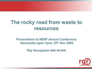The rocky road from waste to
         resources

  Presentation to NERF Annual Conference
     Newcastle-upon-Tyne, 25th Nov 2008

        Ray Georgeson MBE MCIWM
 