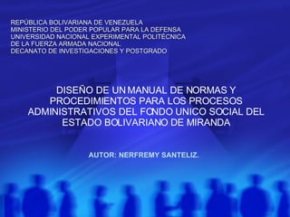 DISEÑO DE UN MANUAL DE NORMAS Y PROCEDIMIENTOS PARA LOS PROCESOS ADMINISTRATIVOS DEL FONDO UNICO SOCIAL DEL ESTADO BOLIVARIANO DE MIRANDA AUTOR: NERFREMY SANTELIZ. REPÚBLICA BOLIVARIANA DE VENEZUELA MINISTERIO DEL PODER POPULAR PARA LA DEFENSA UNIVERSIDAD NACIONAL EXPERIMENTAL POLITÉCNICA DE LA FUERZA ARMADA NACIONAL DECANATO DE INVESTIGACIONES Y POSTGRADO 