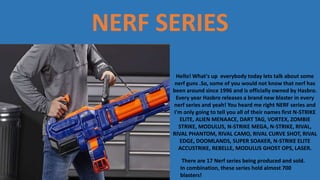 NERF SERIES
Hello! What's up everybody today lets talk about some
nerf guns .So, some of you would not know that nerf has
been around since 1996 and is officially owned by Hasbro.
Every year Hasbro releases a brand new blaster in every
nerf series and yeah! You heard me right NERF series and
I'm only going to tell you all of their names first N-STRIKE
ELITE, ALIEN MENAACE, DART TAG, VORTEX, ZOMBIE
STRIKE, MODULUS, N-STRIKE MEGA, N-STRIKE, RIVAL,
RIVAL PHANTOM, RIVAL CAMO, RIVAL CURVE SHOT, RIVAL
EDGE, DOOMLANDS, SUPER SOAKER, N-STRIKE ELITE
ACCUSTRIKE, REBELLE, MODULUS GHOST OPS, LASER.
There are 17 Nerf series being produced and sold.
In combination, these series hold almost 700
blasters!
 