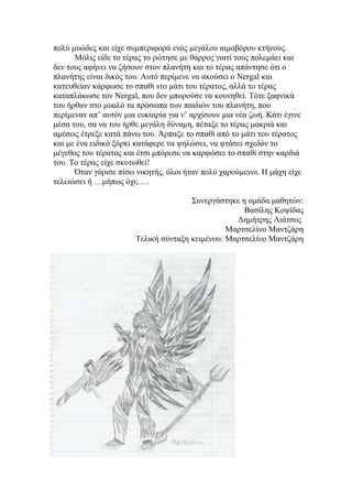 πολύ μυώδες και είχε συμπεριφορά ενός μεγάλου αιμοβόρου κτήνους.
      Μόλις είδε το τέρας το ρώτησε με θάρρος γιατί τους πολεμάει και
δεν τους αφήνει να ζήσουν στον πλανήτη και το τέρας απάντησε ότι ο
πλανήτης είναι δικός του. Αυτό περίμενε να ακούσει ο Nergal και
κατευθείαν κάρφωσε το σπαθί sτο μάτι του τέρατος, αλλά το τέρας
καταπλάκωσε τον Nergal, που δεν μπορούσε να κουνηθεί. Τότε ξαφνικά
του ήρθαν στο μυαλό τα πρόσωπα των παιδιών του πλανήτη, που
περίμεναν απ’ αυτόν μια ευκαιρία για ν’ αρχίσουν μια νέα ζωή. Κάτι έγινε
μέσα του, σα να του ήρθε μεγάλη δύναμη, πέταξε το τέρας μακριά και
αμέσως έτρεξε κατά πάνω του. Άρπαξε το σπαθί από το μάτι του τέρατος
και με ένα ειδικό ξόρκι κατάφερε να ψηλώσει, να φτάσει σχεδόν το
μέγεθος του τέρατος και έτσι μπόρεσε να καρφώσει το σπαθί στην καρδιά
του. Το τέρας είχε σκοτωθεί!
      Όταν γύρισε πίσω νικητής, όλοι ήταν πολύ χαρούμενοι. Η μάχη είχε
τελειώσει ή …μήπως όχι;….

                                      Συνεργάστηκε η ομάδα μαθητών:
                                                    Βασίλης Κοψίδας
                                                  Δημήτρης Λιάτσος
                                                Μαρτσελίνο Μαντζάρη
                       Τελική σύνταξη κειμένου: Μαρτσελίνο Μαντζάρη
 