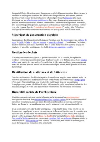 franges indéfinies. Deuxièmement, il augmente en général la consommation d'énergie pour le
transport et amène pour lui-même des émissions d'énergie inutiles. Idéalement, l'habitat
durable devrait essayer d'éviter l'étalement urbain et privilégier l'urbanisme plus léger
développé par les urbaniste néo-traditionnels. Des zones d'occupation savamment mixée
peuvent produire des quartiers à la fois commerciaux, résidentiels et légèrement industriels,
plus accessibles pour les piétons, cyclistes ou utilisateurs de transports en commun, comme
cela a été proposé dans les Principles of Intelligent Urbanism (Principes d'un Urbanisme
intelligent).Souvent les ouvertures se situent au sud pour pouvoir bénéficier du soleil.
Matériaux de construction durables
Les matériaux durables qui sont utilisés pour l'isolation sont des denims recyclés, en laine de
verre, la paille, le bois, la laine de mouton, la ouate de cellulose… En dehors de l'isolations,
d'autres matériaux sont aussi importants dans le cadre d'une utilisation durable tel que: les
peintures et les colles non toxiques et à faible composés organiques volatils.
Gestion des déchets
L'architecture durable s'occupe de la gestion des déchets sur le chantier, incorpore des
systèmes comme des systèmes d'arrosage de plates-bandes avec de l'eau grise, et des toilettes
sèches pour réduire les eaux usées. Ces méthodes, si elles sont combinées au compostage et
au tri des déchets, peuvent réduire les déchets domestiques en une petite quantité de déchets
d'emballage.
Réutilisation de matériaux et de bâtiments
Certaines architectures durables incorporent des matériaux recyclés ou de seconde main. La
réduction de l'emploi de matériaux nouveaux correspond à une réduction de l'énergie grise
(c'est-à-dire l'énergie utilisée pour produire les matériaux). Souvent les architectes
écologiques essayent de réhabiliter de vieux bâtiments afin qu'ils remplissent les besoins des
nouveaux usages, et éviter ainsi de nouvelles constructions pas forcément nécessaires.
Durabilité sociale de l'architecture
L'architecture peut avoir une grande influence sur la façon dont les groupes sociaux
interagissent entre eux. Les condensateurs sociaux constructivistes de la Russie communiste
en sont un bon exemple, eux qui furent dessinés avec l'intention avouée de contrôler ou
diriger les flux de la vie quotidienne pour « créer des espaces socialement équitables ».
L'éco construction peut aider à créer une façon de vivre durable à une petite échelle : si les
liens sociaux en présence peuvent être vus comme influençant l'architecture, le contraire peut
aussi être vrai. Un bâtiment ouvertement socialement durable, s'il est réussi, peut aider les
gens à voir les avantages d'un mode de vie durable (par exemple le rural studio animé par
l'université d'Auburn dans et aux environs du comté de Hale en Alabama). On pourrait dire la
même chose de l'éco-conception dans laquelle l'architecture peut amener le même type de
mode de vie pour une population plus importante.
 