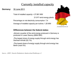 Currently installed capacity
Germany:            30 June 2011

                    Total of installed capacity = 27.981 MW
                                                         21.917 wind energy plants
                    Percentage on net electricity consumption: 7,4
                    Average of installed capacity per turbine: 1.26 MW
                                                                                     freundederkuenste.de

                    Differences between the federal states:
                    -Almost a quarter of the wind energy produced in Germany is
                    produced in Lower Saxony (6664 MW)
                    -The largest share of energy supply through wind energy has
                    Sachsen-Anhalt (52,1%)
                    -The lowest share of energy supply through wind energy has
                    Berlin (near 0%)



Sources: „DEWI“, Deutsche Windindustrie, Bundesverband WindEnergie e.V.
 