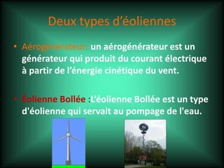 Deux types d’éoliennes
• Aérogénérateur: un aérogénérateur est un
générateur qui produit du courant électrique
à partir de l’énergie cinétique du vent.
• Éolienne Bollée :L’éolienne Bollée est un type
d'éolienne qui servait au pompage de l'eau.
 