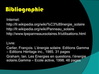BibliographieInternet:http://fr.wikipedia.org/wiki/%C3%89nergie_solairehttp://fr.wikipedia.org/wiki/Panneau_solairehttp://www.tpepanneauxsolaires.fr/utilisations.htmlLivre:Carlier, François. L’énergie solaire. Editions Gamma – Editions Héritage inc., 1985. 31 pagesGraham, Ian. Les Energies en questions, l’énergie solaire,Gamma – Ecole active, 1998. 48 pages