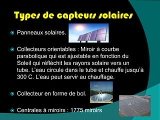 Types de capteurs solairesPanneaux solaires.Collecteurs orientables : Miroir à courbe parabolique qui est ajustable en fonction du Soleil qui réfléchit les rayons solaire vers un tube. L’eau circule dans le tube et chauffe jusqu’à 300 C. L’eau peut servir au chauffage.Collecteur en forme de bol.Centrales à miroirs : 1775 miroirs