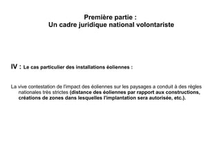 Première partie :
Un cadre juridique national volontariste
IV : Le cas particulier des installations éoliennes :
La vive contestation de l'impact des éoliennes sur les paysages a conduit à des règles
nationales très strictes (distance des éoliennes par rapport aux constructions,
créations de zones dans lesquelles l'implantation sera autorisée, etc.).
 