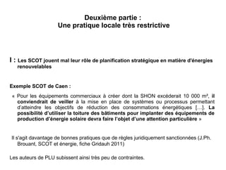 Deuxième partie :
Une pratique locale très restrictive
I : Les SCOT jouent mal leur rôle de planification stratégique en matière d'énergies
renouvelables
Exemple SCOT de Caen :
« Pour les équipements commerciaux à créer dont la SHON excéderait 10 000 m², il
conviendrait de veiller à la mise en place de systèmes ou processus permettant
d’atteindre les objectifs de réduction des consommations énergétiques […]. La
possibilité d’utiliser la toiture des bâtiments pour implanter des équipements de
production d’énergie solaire devra faire l’objet d’une attention particulière »
Il s'agit davantage de bonnes pratiques que de règles juridiquement sanctionnées (J.Ph.
Brouant, SCOT et énergie, fiche Gridauh 2011)
Les auteurs de PLU subissent ainsi très peu de contraintes.
 