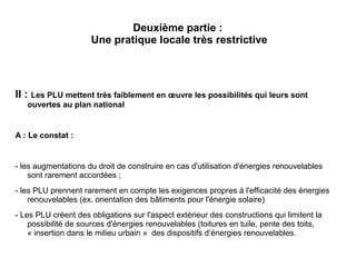 Deuxième partie :
Une pratique locale très restrictive
II : Les PLU mettent très faiblement en œuvre les possibilités qui leurs sont
ouvertes au plan national
A : Le constat :
- les augmentations du droit de construire en cas d'utilisation d'énergies renouvelables
sont rarement accordées ;
- les PLU prennent rarement en compte les exigences propres à l'efficacité des énergies
renouvelables (ex. orientation des bâtiments pour l'énergie solaire)
- Les PLU créent des obligations sur l'aspect extérieur des constructions qui limitent la
possibilité de sources d'énergies renouvelables (toitures en tuile, pente des toits,
« insertion dans le milieu urbain » des dispositifs d’énergies renouvelables.
 