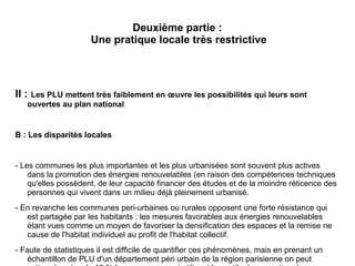 Deuxième partie :
Une pratique locale très restrictive
II : Les PLU mettent très faiblement en œuvre les possibilités qui leurs sont
ouvertes au plan national
B : Les disparités locales
- Les communes les plus importantes et les plus urbanisées sont souvent plus actives
dans la promotion des énergies renouvelables (en raison des compétences techniques
qu'elles possèdent, de leur capacité financer des études et de la moindre réticence des
personnes qui vivent dans un milieu déjà pleinement urbanisé.
- En revanche les communes peri-urbaines ou rurales opposent une forte résistance qui
est partagée par les habitants : les mesures favorables aux énergies renouvelables
étant vues comme un moyen de favoriser la densification des espaces et la remise ne
cause de l'habitat individuel au profit de l'habitat collectif.
- Faute de statistiques il est difficile de quantifier ces phénomènes, mais en prenant un
échantillon de PLU d'un département péri urbain de la région parisienne on peut
 