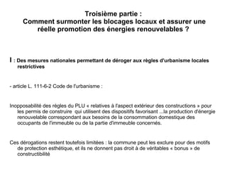 Troisième partie :
Comment surmonter les blocages locaux et assurer une
réelle promotion des énergies renouvelables ?
I : Des mesures nationales permettant de déroger aux règles d'urbanisme locales
restrictives
- article L. 111-6-2 Code de l'urbanisme :
Inopposabilité des règles du PLU « relatives à l'aspect extérieur des constructions » pour
les permis de construire qui utilisent des dispositifs favorisant ...la production d'énergie
renouvelable correspondant aux besoins de la consommation domestique des
occupants de l'immeuble ou de la partie d'immeuble concernés.
Ces dérogations restent toutefois limitées : la commune peut les exclure pour des motifs
de protection esthétique, et ils ne donnent pas droit à de véritables « bonus » de
constructibilité
 