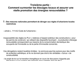 Troisième partie :
Comment surmonter les blocages locaux et assurer une
réelle promotion des énergies renouvelables ?
I : Des mesures nationales permettant de déroger aux règles d'urbanisme locales
restrictives
- article L. 111-6-2 Code de l'urbanisme :
Inopposabilité des règles du PLU « relatives à l'aspect extérieur des constructions » pour
les permis de construire qui utilisent des dispositifs favorisant ...la production d'énergie
renouvelable correspondant aux besoins de la consommation domestique des
occupants de l'immeuble ou de la partie d'immeuble concernés.
Ces dérogations restent toutefois limitées : la commune peut les exclure pour des motifs
de protection esthétique, et ils ne donnent pas droit à de véritables « bonus » de
constructibilité
- le projet de loi sur la transition énergétique en cours de discussion n'apporte pas
 