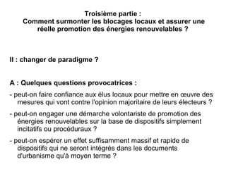 Troisième partie :
Comment surmonter les blocages locaux et assurer une
réelle promotion des énergies renouvelables ?
II : changer de paradigme ?
A : Quelques questions provocatrices :
- peut-on faire confiance aux élus locaux pour mettre en œuvre des
mesures qui vont contre l'opinion majoritaire de leurs électeurs ?
- peut-on engager une démarche volontariste de promotion des
énergies renouvelables sur la base de dispositifs simplement
incitatifs ou procéduraux ?
- peut-on espérer un effet suffisamment massif et rapide de
dispositifs qui ne seront intégrés dans les documents
d'urbanisme qu'à moyen terme ?
 