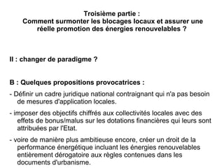 Troisième partie :
Comment surmonter les blocages locaux et assurer une
réelle promotion des énergies renouvelables ?
II : changer de paradigme ?
B : Quelques propositions provocatrices :
- Définir un cadre juridique national contraignant qui n'a pas besoin
de mesures d'application locales.
- imposer des objectifs chiffrés aux collectivités locales avec des
effets de bonus/malus sur les dotations financières qui leurs sont
attribuées par l'Etat.
- voire de manière plus ambitieuse encore, créer un droit de la
performance énergétique incluant les énergies renouvelables
entièrement dérogatoire aux règles contenues dans les
documents d'urbanisme.
 