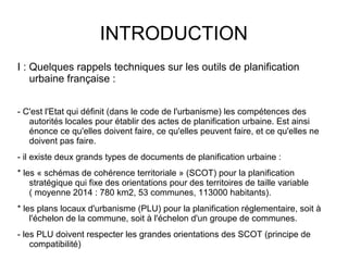 INTRODUCTION
I : Quelques rappels techniques sur les outils de planification
urbaine française :
- C'est l'Etat qui définit (dans le code de l'urbanisme) les compétences des
autorités locales pour établir des actes de planification urbaine. Est ainsi
énonce ce qu'elles doivent faire, ce qu'elles peuvent faire, et ce qu'elles ne
doivent pas faire.
- il existe deux grands types de documents de planification urbaine :
* les « schémas de cohérence territoriale » (SCOT) pour la planification
stratégique qui fixe des orientations pour des territoires de taille variable
( moyenne 2014 : 780 km2, 53 communes, 113000 habitants).
* les plans locaux d'urbanisme (PLU) pour la planification réglementaire, soit à
l'échelon de la commune, soit à l'échelon d'un groupe de communes.
- les PLU doivent respecter les grandes orientations des SCOT (principe de
compatibilité)
 