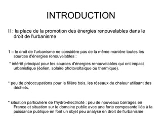 INTRODUCTION
II : la place de la promotion des énergies renouvelables dans le
droit de l'urbanisme
1 – le droit de l'urbanisme ne considère pas de la même manière toutes les
sources d'énergies renouvelables :
* intérêt principal pour les sources d'énergies renouvelables qui ont impact
urbanistique (éolien, solaire photovoltaïque ou thermique).
* peu de préoccupations pour la filière bois, les réseaux de chaleur utilisant des
déchets.
* situation particulière de l'hydro-électricité : peu de nouveaux barrages en
France et situation sur le domaine public avec une forte composante liée à la
puissance publique en font un objet peu analysé en droit de l'urbanisme
 