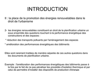 INTRODUCTION
II : la place de la promotion des énergies renouvelables dans le
droit de l'urbanisme
2- les énergies renouvelables constituent en droit de la planification urbaine un
sous ensemble des questions touchant à la performance énergétique des
constructions et des espaces :
* réduction des transports polluants par l'aménagement des espaces
* amélioration des performances énergétiques des bâtiments
Elles sont rarement traitées de manière séparée de ces autres questions dans
les documents de planification urbaine.
Exemple : l'amélioration des performances énergétiques des bâtiments passe à
la fois par le fait de ne pas pénaliser les procédés d'isolation thermique et par
celui de permettre d'installer des dispositifs de production d'énergie
 