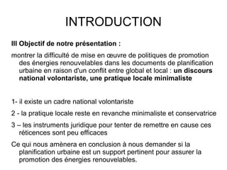 INTRODUCTION
III Objectif de notre présentation :
montrer la difficulté de mise en œuvre de politiques de promotion
des énergies renouvelables dans les documents de planification
urbaine en raison d'un conflit entre global et local : un discours
national volontariste, une pratique locale minimaliste
1- il existe un cadre national volontariste
2 - la pratique locale reste en revanche minimaliste et conservatrice
3 – les instruments juridique pour tenter de remettre en cause ces
réticences sont peu efficaces
Ce qui nous amènera en conclusion à nous demander si la
planification urbaine est un support pertinent pour assurer la
promotion des énergies renouvelables.
 
