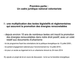 Première partie :
Un cadre juridique national volontariste
I : une multiplication des textes législatifs et réglementaires
qui assurent la promotion des énergies renouvelables
- depuis environ 10 ans de nombreux textes ont inscrit la promotion
des énergies renouvelables dans notre droit positif, avec un volet
relatif aux documents d'urbanisme
- loi de programme fixant les orientations de la politique énergétique du 13 juillet 2005 ;
- loi portant engagement national pour l’environnement du 12 juillet 2010 ;
- loi pour un accès au logement et à un urbanisme rénové du 24 mars 2014
S'y ajoute un projet de loi en cours de discussion : la loi sur la transition énergétique
 