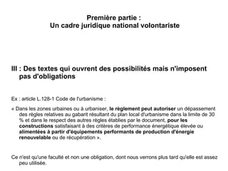 Première partie :
Un cadre juridique national volontariste
III : Des textes qui ouvrent des possibilités mais n'imposent
pas d'obligations
Ex : article L.128-1 Code de l'urbanisme :
« Dans les zones urbaines ou à urbaniser, le règlement peut autoriser un dépassement
des règles relatives au gabarit résultant du plan local d'urbanisme dans la limite de 30
% et dans le respect des autres règles établies par le document, pour les
constructions satisfaisant à des critères de performance énergétique élevée ou
alimentées à partir d'équipements performants de production d'énergie
renouvelable ou de récupération ».
Ce n'est qu'une faculté et non une obligation, dont nous verrons plus tard qu'elle est assez
peu utilisée.
 