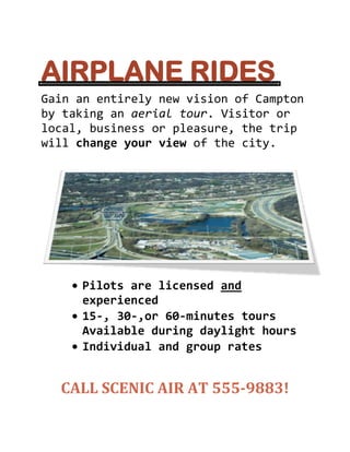 AIRPLANE RIDES<br />Gain an entirely new vision of Campton by taking an aerial tour. Visitor or local, business or pleasure, the trip will change your view of the city.<br />Pilots are licensed and experienced<br />15-, 30-,or 60-minutes tours<br />Available during daylight hours<br />Individual and group rates<br />CALL SCENIC AIR AT 555-9883!<br />