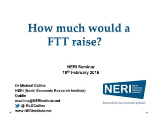 Dr Micheál Collins
NERI (Nevin Economic Research Institute)
Dublin
mcollins@NERInstitute.net
@ MLGCollins
www.NERInstitute.net
How much would a
FTT raise?
NERI Seminar
10th February 2016
 