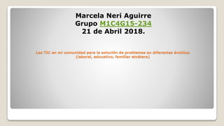 Las TIC en mi comunidad para la solución de problemas en diferentes ámbitos
(laboral, educativo, familiar etcétera)
Marcela Neri Aguirre
Grupo M1C4G15-234
21 de Abril 2018.
 
