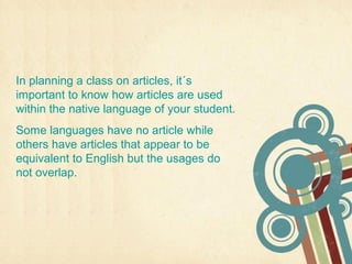 In planning a class on articles, it´s
important to know how articles are used
within the native language of your student.
Some languages have no article while
others have articles that appear to be
equivalent to English but the usages do
not overlap.
 