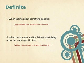 Definite

1. When talking about something specific:

       The umbrella next to the door is not mine.




2. When the speaker and the listener are talking
about the same specific item:

       William, don´t forget to close the refrigerator.
 