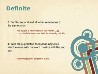 Definite

3. For the second and all other references to
the same noun:
       We bought a new computer last month. The
       computer lets us access the internet really quickly.



4. With the superlative form of an adjective,
which means with the word most or with the end
est:

       Murilo is the best student in class.
 
