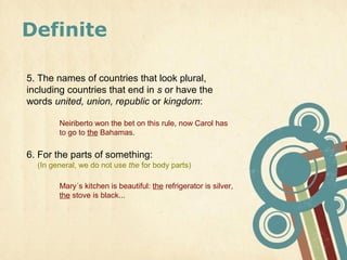Definite

5. The names of countries that look plural,
including countries that end in s or have the
words united, union, republic or kingdom:

        Neiriberto won the bet on this rule, now Carol has
        to go to the Bahamas.

6. For the parts of something:
  (In general, we do not use the for body parts)

        Mary´s kitchen is beautiful: the refrigerator is silver,
        the stove is black...
 