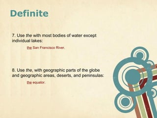 Definite

7. Use the with most bodies of water except
individual lakes:
       the San Francisco River.




8. Use the, with geographic parts of the globe
and geographic areas, deserts, and peninsulas:
       the equator.
 