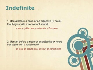 Indefinite

1. Use a before a noun or an adjective (+ noun)
that begins with a consonant sound:
        a star, a golden star, a university, a European




2. Use an before a noun or an adjective (+ noun)
that begins with a vowel sound:
        an idea, an absurd idea, an hour, an honest child
 