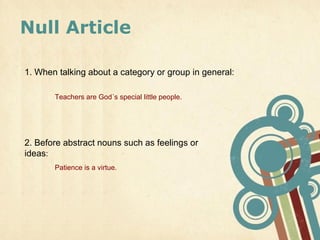 Null Article

1. When talking about a category or group in general:

       Teachers are God´s special little people.




2. Before abstract nouns such as feelings or
ideas:
       Patience is a virtue.
 